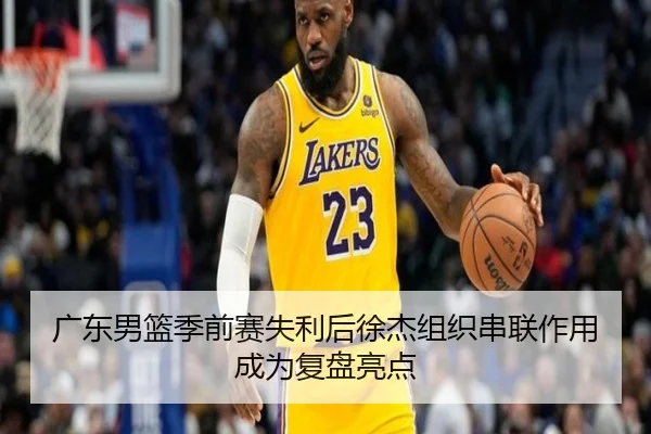 广东男篮季前赛失利后徐杰组织串联作用成为复盘亮点
